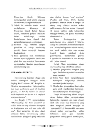 Jendela Pendidikan, JURNAL ILMIAH KEGURUAN DAN ILMU PENDIDIKAN




   Universitas      Gresik.      Sehingga                atau disebut dengan "real teaching"
   memungkinkan untuk terlibat langsung                  (AAllen and Ryan, 1969). Jumlah
   dalam interaksi dengan mahasiswa.                     pesertanya berkisar antara 5 sampai 10
2) Sejauh ini, masalah desain materi                     orang, ruang kelasnya terbatas, waktu
   pembelajaran,        khususnya        di              pelaksanaannya berkisar antara 10 sampai
   Universitas Gresik belum banyak                       15 menit, terfokus pada ketrampilan
   diteliti, sementara peneliti meyakini                 mengajar tertentu, dan pokok bahasannya
   bahwa        perbaikannya      kualitas               disederhanakan.
   Pembelajaran dapat diawali dari                            Tujuan       diselenggarakan      nya
   pengembangan desain pembelajaran.                     pembelajaran micro menurut T Gilarso,
3) Literatur yang berkaitan dengan                       dibagi dua yaitu untuk melatih kemampuan
   penelitian ini, cukup mendukung                       dan ketrampilan keguruan (tujuan umum),
   peneliti dalam mengkaji landasan                      dan untuk melatih calon guru supaya
   landasan teori.                                       trampil      dalam      membuat       desin
4) Hasil penelitian akan memberikan                      pembelajaran,      mendapatkan      profesi
   manfaat nyata bagi peneliti sendiri,atau              Keguruan dan menumbuhkan rasa percaya
   pihak lain yang seprofesi dalam usaha                 diri (tujuan khusus).
   meningkatkan Kualitas pembelajaran                         Dwigh Allen, mengatakan, tujuan
   dalam arti yang luas.                                 microteaching bagi calon Guru adalah :
                                                         1) Memberi pengalaman mengajar yang
KERANGKA TEORITIS                                            nyata dan latihan sejumlah ketrampilan
                                                             dasar mengajar.
     Microteaching diartikan sebagai cara                2) Calon Guru dapat mengembangkan
latihan ketrampilan mengajar dalam                           ketrampilan mengajarnya sebelum
lingkup kecil/ terbatas. MC Laughlin &                       mereka terjun ke lapangan.
Moulton mengemukakan "Microteaching                      3) Memberikan kemungkinan bagi calon
has been performent part of teaching                         guru untuk mendapatkan bermacam-
process, so that the traince can master                      macam ketrampilan dasar mengajar.
each component one by one in a simplifed                      Fungsi microteaching adalah sebagai
teaching situation".                                     sarana latihan dalam mempraktekkan
     Mc. Knight (1979) mengemukakan                      ketrampilan mengajar, dan juga sebagai
"Microteaching has been described as                     salah satu syarat bagi mahasiswa yang
scaled down teaching encounter desingned                 akan mengikuti praktek mengajar di
to developernya new skill and refine old                  lapangan ( PPL ). Sasaran akhir yang akan
one". Dari pengertian di atas, dapat                     dicapai dalam microteaching adalah
dipahami bahwa microteaching adalah                      terbinanya      calon     guru    memiliki
sebuah model pengajaran yang dikecilkan                  pengetahuan tentang proses pembelajaran,



                                                    3
 