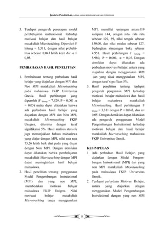 Jendela Pendidikan, JURNAL ILMIAH KEGURUAN DAN ILMU PENDIDIKAN




3. Terdapat pengaruh penerapan model                         MPI, memiliki rentangan antara119
   pembelajaran instruksional terhadap                       sampain 144, dengan nilai rata rata
   motivasi belajar dan hasil belajar                        sebesar 129, 69, nilai tengah sebesar
   matakuliah Microteaching. Diperoleh F                     130,00, dan nilai modus sebesar 127.
   hitung = 3,311, dengan nilai probabi-                     Sedangkan simpangan baku sebesar
   litas sebesar 0,043 lebih kecil dari α =                  4,951. Hasil perhitungan F hitung =
   0,05.                                                     5,980, P = 0,004, α = 0,05. Dengan
                                                             demikian       dapat   dikatakan    ada
PEMBAHASAN HASIL PENELITIAN                                  perbedaan motivasi belajar, antara yang
                                                             diajarkan dengan menggunakan MPI
1. Pembahasan tentang perbedaan hasil                         dan yang tidak menggunakan MPI,
   belajar yang diajarkan dengan MPI dan                     dengan taraf signifikan 5%.
   Non MPI matakuliah Microteaching                       3. Hasil penelitian tentang terdapat
   pada mahasiswa FKIP Universitas                           pengaruh pengunaan MPI terhadap
   Gresik. Hasil perhitungan yang                            motivasi belajar mahasiswa dan hasil
   diperoleh (F hitung = 7,629, P = 0,001, α                 belajar      mahasiswa       matakuliah
   = 0,05) maka dapat dikatakan bahwa                        Microteaching. Hasil perhitungan F
   ada perbedaan hasil belajar yang                          hitung = 3,311 dengan P = 0,043, dan α=
   diajarkan dengan MPI dan Non MPI,                         0,05. Dengan demikian dapat dikatakan
   matakuliah       Microteaching      FKIP                  ada pengaruh penggunaan Model
   Unigres, diterima dengan taraf                            Pengembangan Instruksional terhadap
   signifikansi 5%. Hasil analisis statistik                 motivasi belajar dan hasil belajar
   juga menunjukkan bahwa mahasiswa                          matakuliah Microteaching mahasiswa
   yang diajar dengan MPI, nilai rata rata                   FKIP Universitas Gresik.
   75,26 lebih baik dari pada yang diajar
   dengan Non MPI. Dengan demikian                        KESIMPULAN
   dapat dikatakan bahwa pembelajaran                     1. Ada perbedaan Hasil Belajar, yang
   matakuliah Microteaching dengan MPI                       diajarkan dengan Model Pengem-
   dapat meningkatkan hasil belajar                          bangan Instruksional (MPI) dan yang
   mahasiswa.                                                non MPI matakuliah Microteaching
2. Hasil penelitian tentang penggunaan                       pada mahasiswa FKIP Universitas
   Model Pengembangan Instruksional                          Gresik.
   (MPI)     dan       yang    non     MPI,               2. Terdapat perbedaan Motivasi Belajar,
    membedakan          motivasi     belajar                 antara    yang    diajarkan  dengan
   mahasiswa FKIP Unigres. Nilai                             menggunakan Model Pengembangan
   motivasi        belajar       matakuliah                  Instruksional dengan yang non MPI
   Microteaching tanpa menggunakan



                                                     8
 