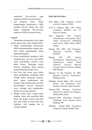 Jendela Pendidikan, JURNAL ILMIAH KEGURUAN DAN ILMU PENDIDIKAN




   matakuliah    Microteaching     pada                  DAFTAR PUSTAKA
   mahasiswa FKIP Universitas Gresik.
3. Ada     pengaruh   antara     Model                   Anto Dajan, 1986. Pengantar metode
   Pengembangan Instruksional ( MPI)                         statistik II, Jakarta, LP3ES.
   terhadap motivasi belajar dan hasil                   Arief S. Sudiman, Dkk, 1997, Media
   belajar matakuliah Microteaching                           Pendidikan DIKBUD dan CV
   mahasiswa FKIP Universitas Gresik.                         Rajawali, Jakarta.
                                                         Atwi       Suparman,    1997.  Program
SARAN                                                            Pengembangan Ketrampilan Dasar
    Berdasarkan kesimpulan di atas, dapat                        Teknik Instruksional (PEKERTI)
penulis ajukan saran saran sebagai berikut:                      untuk Dosen Muda, Dirjen DIKTI
1. Model Pengembangan Instruksional                              Jakarta.
   (MPI) direkomendasikan sebagai alter-                 Degeng, INS, 1989, Ilmu Pengajaan;
   natif model pengembangan bahan                             Taksonomi   Variabel, Jakarta,
   bahan pembelajaran.                                        P2LPTK.
2. Proses pembelajaran hendaknya lebih
                                                         Degeng,     INS,     1997,      Strategi
   mengupayakan cara cara yang terbaik                        Pembelajaran: Mengorganisasi Isi
   untuk menimbulkan motivasi siswa                           Pembelajaran    dengan      Model
   dalam belajar. Mengingat bahwa                             Elaborasi.   Desertasi    Bahasan
   motivasi merupakan faktor penting                          Tentang Temuan Penelitian, Malang,
   untuk keberhasilan belajar siswa.                          IKIP Malang.
3. Para Guru dan semua yang terlibat                     Deporter, B, dan Hernacki, M, 2002,
   dalam pembelajaran, hendaknya lebih                        Quantum Learning (Terjemahan),
   Trampil dalam mendesain pembela-                           Bandung: Kaifa.
   jaran, supaya pembelajaran jadi                       Diadakan, Syaiful Bahri, 1991, Prestasi
   menarik, tidak membosankan, dan bisa                       Belajar dan Kompetensi Guru,
   menumbuhkan motivasi berprestasi                           Surabaya, Penerbit usaha Nasional.
   siswa, sehingga akan menghasilkan
                                                         Nasution,1992, Berbagai Pendekatan
   prestasi siswa yang maksimal.
                                                              dalam Proses Belajar dan Mengajar,
4. Sebagai tindak lanjut, kiranya perlu                       Jakarta, Bina Aksara.
   diadakan kajian atau penelitian lebih
                                                         Riyanto,Y,1996, Metodologi Penelitian
   lanjut, dan dengan sasaran yang lebih
                                                              Pendidikan, Suatu Tinjauan Dasar,
   luas, agar model ini benar benar bisa
                                                              Bandung, SIC.
   dilakukan oleh siapapun dan di
   wilayah manapun.                                      WRohani , Ahmad 2004, Pengelolaan
                                                            Pengajaran, Jakarta, Rineka Cipta.




                                                    9
 