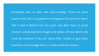 sometimes even as their sole Insta strategy. There are many
reasons why UGC is so popular on Instagram.The best part about
UGC is that it doesn’t cost too much. You don’t have to invest
money in producing fancy images and videos. All you need to do
is ask the customer if you can repost their content or give some
incentives to encourage them to create authentic content.
 