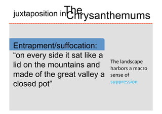 The
juxtaposition in
                Chrysanthemums

Entrapment/suffocation:
“on every side it sat like a
                               The	
  landscape	
  
lid on the mountains and       harbors	
  a	
  macro	
  
made of the great valley a     sense	
  of	
  
                               suppression	
  
closed pot”
 