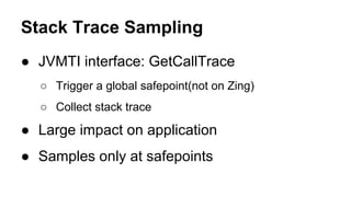 Stack Trace Sampling
● JVMTI interface: GetCallTrace
○ Trigger a global safepoint(not on Zing)
○ Collect stack trace
● Large impact on application
● Samples only at safepoints
 