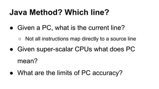 Java Method? Which line?
● Given a PC, what is the current line?
○ Not all instructions map directly to a source line
● Given super-scalar CPUs what does PC
mean?
● What are the limits of PC accuracy?
 