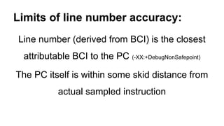 Limits of line number accuracy:
Line number (derived from BCI) is the closest
attributable BCI to the PC (-XX:+DebugNonSafepoint)
The PC itself is within some skid distance from
actual sampled instruction
 