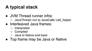 A typical stack
● JVM Thread runner infra:
○ JavaThread::run to JavaCalls::call_helper
● Interleaved Java frames:
○ Interpreted
○ Compiled
○ Java to Native and back
● Top frame may be Java or Native
 