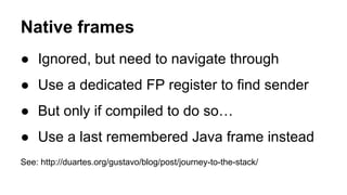 Native frames
● Ignored, but need to navigate through
● Use a dedicated FP register to find sender
● But only if compiled to do so…
● Use a last remembered Java frame instead
See: http://duartes.org/gustavo/blog/post/journey-to-the-stack/
 