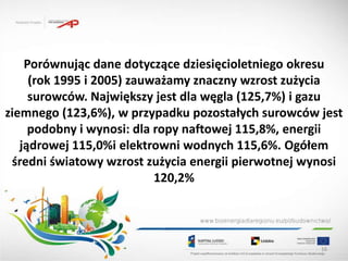 Porównując dane dotyczące dziesięcioletniego okresu
     (rok 1995 i 2005) zauważamy znaczny wzrost zużycia
     surowców. Największy jest dla węgla (125,7%) i gazu
ziemnego (123,6%), w przypadku pozostałych surowców jest
     podobny i wynosi: dla ropy naftowej 115,8%, energii
   jądrowej 115,0%i elektrowni wodnych 115,6%. Ogółem
 średni światowy wzrost zużycia energii pierwotnej wynosi
                           120,2%




                                                     16
 