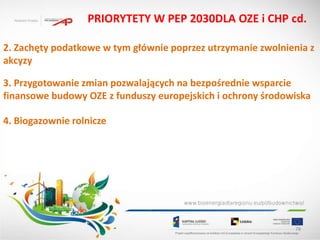 PRIORYTETY W PEP 2030DLA OZE i CHP cd.

2. Zachęty podatkowe w tym głównie poprzez utrzymanie zwolnienia z
akcyzy

3. Przygotowanie zmian pozwalających na bezpośrednie wsparcie
finansowe budowy OZE z funduszy europejskich i ochrony środowiska

4. Biogazownie rolnicze




                                                             78
 