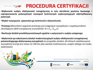 PROCEDURA CERTYFIKACJI
•Wykonanie audytu efektywności energetycznej w celu określenia poziomu bazowego i
zaproponowania potencjalnych rozwiązao technicznych wykorzystujących zidentyfikowany
potencjał.
•Wybór rozwiązania optymalne go technicznie i ekonomicznie.

•Przetarg (Warunkiem wygrania przetargu jest osiągnięcie oszczędności z współczynnikiem
określającym efekt energetyczny w przedziale <k × Eśr ; Emax>)
•Realizacja działao proefektywnościowych zgodnie z wytycznymi z audytu wstępnego

•Wykonanie po zakooczeniu działao modernizacyjnych audytu efektywności energetycznej
potwierdzającego deklarowaną oszczędnośd (w przypadku działao, dla których zadeklarowana
oszczędność energii jest niższa niż 100 toe jako wartość średnioroczna, audytu takiego nie trzeba
wykonywać)




                                                                                           86
 