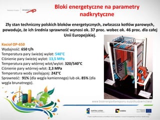 Bloki energetyczne na parametry
                                        nadkrytyczne
 Zły stan techniczny polskich bloków energetycznych, zwłaszcza kotłów parowych,
powoduje, że ich średnia sprawnośd wynosi ok. 37 proc. wobec ok. 46 proc. dla całej
                                 Unii Europejskiej.

Kocioł OP-650
Wydajnośd: 650 t/h
Temperatura pary świeżej wylot: 540°C
Ciśnienie pary świeżej wylot: 13,5 MPa
Temperatura pary wtórnej wlot/wylot: 320/540°C
Ciśnienie pary wtórnej-wlot: 2,3 MPa
Temperatura wody zasilającej: 242°C
Sprawnośd: 91% (dla węgla kamiennego) lub ok. 85% (dla
węgla brunatnego).




                                                                             98
 