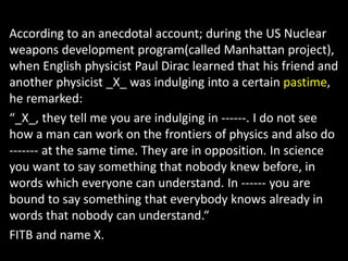 According to an anecdotal account; during the US Nuclear
weapons development program(called Manhattan project),
when English physicist Paul Dirac learned that his friend and
another physicist _X_ was indulging into a certain pastime,
he remarked:
“_X_, they tell me you are indulging in ------. I do not see
how a man can work on the frontiers of physics and also do
------- at the same time. They are in opposition. In science
you want to say something that nobody knew before, in
words which everyone can understand. In ------ you are
bound to say something that everybody knows already in
words that nobody can understand.“
FITB and name X.
 