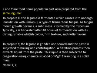 X and Y are food items popular in east Asia prepared from the
same legume:
To prepare X, this legume is fermented which causes it to undergo
inoculation with Rhizopus, a type of filamentous fungus. As fungus
mould growth declines, a solid mass is formed by the mycelium.
Typically, X is harvested after 48 hours of fermentation with its
distinguishable whitish colour, firm texture, and nutty flavour.
To prepare Y, the legume is grinded and soaked and the paste is
subjected to boiling and centrifugation. A filtration process then
extracts liquid from the paste. This liquid is then subjected to
coagulation using chemicals CaSo4 or MgCl2 resulting in a solid
mass.
Name X, Y.
 