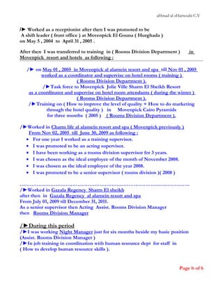 aHmad al-sHarnoubi C.V
/► Worked as a receptionist after then I was promoted to be
A shift leader ( front office ) at Movenpick El Gouna ( Hurghada )
on May 5 , 2004 to April 31 , 2005 .
After then I was transferred to training in ( Rooms Division Department ) in
Movenpick resort and hotels as following :
/► on May 01 , 2005 in Movenpick al alamein resort and spa till Nov 01 , 2005
worked as a coordinator and supervise on hotel rooms ( training )
( Rooms Division Department ).
/►Task force to Movenpick Jolie Ville Sharm El Sheikh Resort
as a coordinator and supervise on hotel room attendants ( during the winter )
( Rooms Division Department ).
/►Training on ( How to improve the level of quality + How to do marketing
through the hotel quality ) in Movenpick Cairo Pyramids
for three months ( 2005 ) ( Rooms Division Department ).
/►Worked in Charm life al alamein resort and spa ( Movenpick previously )
From Nov 02, 2005 till June 30, 2009 as following :
• For one year I worked as a training supervisor.
• I was promoted to be an acting supervisor.
• I have been working as a rooms division supervisor for 3 years.
• I was chosen as the ideal employee of the month of November 2008.
• I was chosen as the ideal employee of the year 2008.
• I was promoted to be a senior supervisor ( rooms division )( 2008 )
……………………………………………………………………………………….
/►Worked in Gazala Regency Sharm El sheikh
after then in Gazala Regency al alamein resort and spa
From July 01, 2009 till December 31, 2011.
As a senior supervisor then Acting Assist. Rooms Division Manager
then Rooms Division Manager
/►During this period
/►I was working Night Manager just for six months beside my basic position
(Assist. Rooms Division Manager )
/►In job training in coordination with human resource dept for staff in
( How to develop human resource skills ).
Page b of 6
 