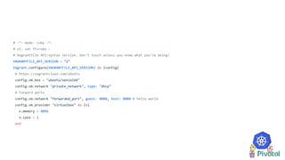 # -*- mode: ruby -*-
# vi: set ft=ruby :
# Vagrantfile API/syntax version. Don't touch unless you know what you're doing!
VAGRANTFILE_API_VERSION = "2"
Vagrant.configure(VAGRANTFILE_API_VERSION) do |config|
# https://vagrantcloud.com/ubuntu
config.vm.box = "ubuntu/xenial64"
config.vm.network "private_network", type: "dhcp"
# Forward ports
config.vm.network "forwarded_port", guest: 8080, host: 8080 # hello world
config.vm.provider "virtualbox" do |v|
v.memory = 4096
v.cpus = 2
end
 