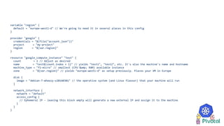 variable "region" {
default = "europe-west1-d" // We're going to need it in several places in this config
}
provider "google" {
credentials = "${file("account.json")}"
project = "my-project"
region = "${var.region}"
}
resource "google_compute_instance" "test" {
count = 1 // Adjust as desired
name = "test${count.index + 1}" // yields "test1", "test2", etc. It's also the machine's name and hostname
machine_type = "f1-micro" // smallest (CPU &amp; RAM) available instance
zone = "${var.region}" // yields "europe-west1-d" as setup previously. Places your VM in Europe
disk {
image = "debian-7-wheezy-v20160301" // the operative system (and Linux flavour) that your machine will run
}
network_interface {
network = "default"
access_config {
// Ephemeral IP - leaving this block empty will generate a new external IP and assign it to the machine
}
}
}
 