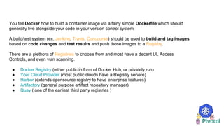 You tell Docker how to build a container image via a fairly simple Dockerfile which should
generally live alongside your code in your version control system.
A build/test system (ex. Jenkins, Travis, Concourse) should be used to build and tag images
based on code changes and test results and push those images to a Registry.
There are a plethora of Registries to choose from and most have a decent UI, Access
Controls, and even vuln scanning.
● Docker Registry (either public in form of Docker Hub, or privately run)
● Your Cloud Provider (most public clouds have a Registry service)
● Harbor (extends opensource registry to have enterprise features)
● Artifactory (general purpose artifact repository manager)
● Quay ( one of the earliest third party registries )
 