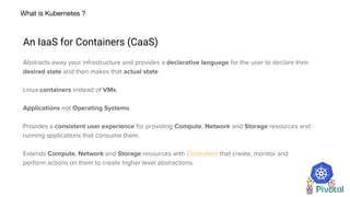 What is Kubernetes ?
An IaaS for Containers (CaaS)
Abstracts away your infrastructure and provides a declarative language for the user to declare their
desired state and then makes that actual state
Linux containers instead of VMs.
Applications not Operating Systems.
Provides a consistent user experience for providing Compute, Network and Storage resources and
running applications that consume them.
Extends Compute, Network and Storage resources with Controllers that create, monitor and
perform actions on them to create higher level abstractions.
 