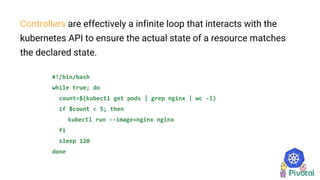 Controllers are effectively a infinite loop that interacts with the
kubernetes API to ensure the actual state of a resource matches
the declared state.
#!/bin/bash
while true; do
count=$(kubectl get pods | grep nginx | wc -l)
if $count < 5; then
kubectl run --image=nginx nginx
fi
sleep 120
done
 