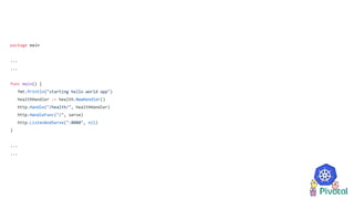 package main
...
...
func main() {
fmt.Println("starting hello world app")
healthHandler := health.NewHandler()
http.Handle("/health/", healthHandler)
http.HandleFunc("/", serve)
http.ListenAndServe(":8080", nil)
}
...
...
 