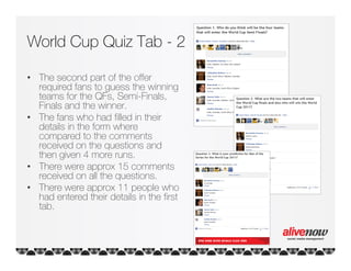 World Cup Quiz Tab - 2

• The second part of the offer
  required fans to guess the winning
  teams for the QFs, Semi-Finals,
  Finals and the winner.
• The fans who had filled in their
  details in the form where
  compared to the comments
  received on the questions and
  then given 4 more runs.
• There were approx 15 comments
  received on all the questions.
• There were approx 11 people who
  had entered their details in the first
  tab.
 