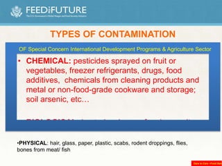 • CHEMICAL: pesticides sprayed on fruit or
vegetables, freezer refrigerants, drugs, food
additives, chemicals from cleaning products and
metal or non-food-grade cookware and storage;
soil arsenic, etc…
• BIOLOGICAL: bacteria, viruses, fungi, parasites.
TYPES OF CONTAMINATION
•PHYSICAL: hair, glass, paper, plastic, scabs, rodent droppings, flies,
bones from meat/ fish
OF Special Concern International Development Programs & Agriculture Sector
Dare to Care –Food Bank
 