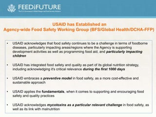 • USAID acknowledges that food safety continues to be a challenge in terms of foodborne
diseases, particularly impacting areas/regions where the Agency is supporting
development activities as well as programming food aid, and particularly impacting
children
• USAID has integrated food safety and quality as part of its global nutrition strategy,
including acknowledging it's critical relevance during the first 1000 days
• USAID embraces a preventive model in food safety, as a more cost-effective and
sustainable approach
• USAID applies the fundamentals, when it comes to supporting and encouraging food
safety and quality practices
• USAID acknowledges mycotoxins as a particular relevant challenge in food safety, as
well as its link with malnutrition
USAID has Established an
Agency-wide Food Safety Working Group (BFS/Global Health/DCHA-FFP)
 