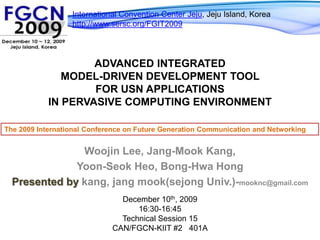 International Convention Center Jeju, Jeju Island, Koreahttp://www.sersc.org/FGIT2009Advanced Integrated Model-Driven Development Tool for USN Applications in Pervasive Computing EnvironmentThe 2009 International Conference on Future Generation Communication and NetworkingWoojinLee, Jang-MookKang,Yoon-SeokHeo, Bong-HwaHongPresented by kang, jangmook(sejong Univ.)-mooknc@gmail.comDecember 10th, 200916:30-16:45Technical Session 15CAN/FGCN-KIIT #2   401A