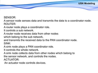 USN ModelingSENSOR: A sensor node senses data and transmits the data to a coordinator node. ROUTER: A router node plays a coordinator role. It controls a sub network. A router node receives data from other nodes which belong to the sub network, and transmits the received data to the PAN coordinator node. SINK: A sink node plays a PAN coordinator role. It controls the whole network. A sink node collects data from other nodes which belong to the sensor network, and controls the nodes. ACTUATOR:An actuator node controls devices. 