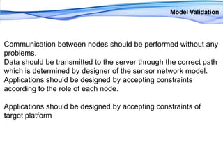 Model ValidationCommunication between nodes should be performed without any problems. Data should be transmitted to the server through the correct path which is determined by designer of the sensor network model. Applications should be designed by accepting constraints according to the role of each node. Applications should be designed by accepting constraints of target platform