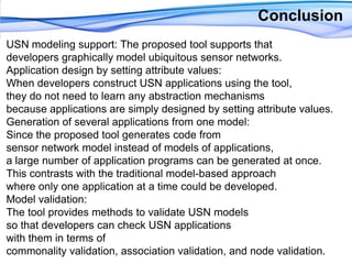 Conclusion USN modeling support: The proposed tool supports that developers graphically model ubiquitous sensor networks.Application design by setting attribute values: When developers construct USN applications using the tool,they do not need to learn any abstraction mechanisms because applications are simply designed by setting attribute values.Generation of several applications from one model: Since the proposed tool generates code from sensor network model instead of models of applications, a large number of application programs can be generated at once. This contrasts with the traditional model-based approach where only one application at a time could be developed.Model validation: The tool provides methods to validate USN models so that developers can check USN applications with them in terms of commonality validation, association validation, and node validation.