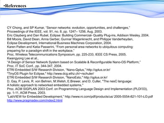 ReferencesCY Chong, and SP Kumar, “Sensor networks: evolution, opportunities, and challenges,” Proceedings of the IEEE, vol. 91, no. 8, pp. 1247– 1256, Aug. 2003.Eric Clayberg and Dan Rubel, Eclipse: Building Commercial- Quality Plug-ins, Addison Wesley, 2004.Bill Moore, David Dean, Anna Gerber, Gunnar Wagenknecht, and Philippe Vanderheyden, Eclipse Development, International Business Machines Corporation, 2004.Karen Patten and KatiaPasserini, “From personal area networks to ubiquitous computing: preparing for a paradigm shift in the workplace,” Proc. Wireless Telecommunications Symposium, pp. 225-233, IEEE CS Press, 2005.Kwangyong Lee et al., “A Design of Sensor Network System based on Scalable & Reconfigurable Nano-OS Platform,” Proc. IT SoC Conf., pp. 344-347, 2004. ETRI Embedded S/W Research Division, “Nano-Qplus,” http://qplus.or.kr/&quot;TinyOSPlugin for Eclipse,&quot; http://www.dcg.ethz.ch/~rschuler/ETRI Embedded S/W Research Division, &quot;NanoEsto,&quot; http://qplus.or.kr/D. Gay, P. Levis, R. von Behren, M.Welsh, E.Brewer, and D. Culler, &quot;The nesC language: A holistic approach to networked embedded systems,&quot; Proc. ACM SIGPLAN 2003 Conf. on Programming Language Design and Implementation (PLDI’03), pp. 1-11, ACM Press, 2003.“LabVIEW for Embedded Development,” http://www.ni.com/pdf/products/us/ 2005-5554-821-101-LO.pdfhttp://www.pragmadev.com/index2.html