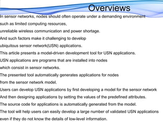 OverviewsIn sensor networks, nodes should often operate under a demanding environment such as limited computing resources, unreliable wireless communication and power shortage. And such factors make it challenging to develop ubiquitous sensor network(USN) applications. This article presents a model-driven development tool for USN applications. USN applications are programs that are installed into nodes which consist in sensor networks. The presented tool automatically generates applications for nodes from the sensor network model. Users can develop USN applications by first developing a model for the sensor network And then designing applications by setting the values of the predefined attributes. The source code for applications is automatically generated from the model. The tool will help users can easily develop a large number of validated USN applications even if they do not know the details of low-level information.