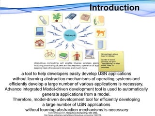 Introductiona tool to help developers easily develop USN applications without learning abstraction mechanisms of operating systems and efficiently develop a large number of various applications is necessary. Advance integrated Model-driven development tool is used to automatically generate applications from a model. Therefore, model-driven development tool for efficiently developing a large number of USN applications without learning abstraction mechanisms is necessaryVashiraRavipanich , Ubiquitous Computing, 4/33 slide, http://www.slideshare.net/raQuiam/ubiquitous-computing-1986119.)