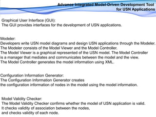 Advance Integrated Model-Driven Development Tool for USN ApplicationsGraphical User Interface (GUI): The GUI provides interfaces for the development of USN applications.Modeler: Developers write USN model diagrams and design USN applications through the Modeler. The Modeler consists of the Model Viewer and the Model Controller. The Model Viewer is a graphical represented of the USN model. The Model Controller is a manager that mediates and communicates between the model and the view. The Model Controller generates the model information using XML.Configuration Information Generator: The Configuration Information Generator creates the configuration information of nodes in the model using the model information. Model Validity Checker: The Model Validity Checker confirms whether the model of USN application is valid. It checks validity of association between the nodes, and checks validity of each node.