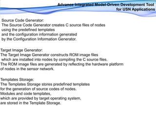 Advance Integrated Model-Driven Development Tool for USN ApplicationsSource Code Generator: The Source Code Generator creates C source files of nodes using the predefined templates and the configuration information generated by the Configuration Information Generator.Target Image Generator: The Target Image Generator constructs ROM image fileswhich are installed into nodes by compiling the C source files. The ROM image files are generated by reflecting the hardware platform of nodes in the sensor network.Templates Storage: The Templates Storage stores predefined templates for the generation of source codes of nodes. Modules and code templates, which are provided by target operating system, are stored in the Template Storage.