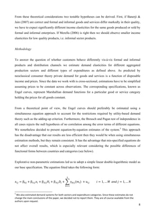 From these theoretical considerations two testable hypotheses can be derived. First, if Banerji & 
Jain (2007) are correct and formal and informal goods and services differ markedly in their quality, 
we have to expect significantly different income elasticities for the same goods produced or sold by 
formal and informal enterprises. If Merella (2006) is right then we should observe smaller income 
elasticities for low quality products, i.e. informal sector products. 
8 
Methodology 
To answer the question of whether customers behave differently vis-á-vis formal and informal 
products and distribution channels we estimate demand elasticities for different aggregated 
production sectors and different types of expenditures as defined above. As predicted by 
neoclassical consumer theory private demand for goods and services is a function of disposable 
income and prices. Since the data we work with is cross-sectional, estimations have to be simplified 
assuming prices to be constant across observations. The corresponding specifications, known as 
Engel curves, represent Marshallian demand functions for a particular good or service category 
holding the prices for all goods constant. 
From a theoretical point of view, the Engel curves should preferably be estimated using a 
simultaneous equation approach to account for the restrictions required by utility-based demand 
theory such as the adding-up criterion. Furthermore, the Breusch and Pagan test of independence in 
all cases rejects the null hypothesis of no correlation among the error terms of different equations. 
We nonetheless decided to present equation-by-equation estimates of the system.5 This approach 
has the disadvantage that our results are less efficient then they would be when using simultaneous 
estimation methods, but they remain consistent. It has the advantage that mis-specified equations do 
not affect overall results, which is especially relevant considering the possible differences of 
functional forms between countries and categories (see below). 
Explorative non-parametric estimations led us to adopt a simple linear double-logarithmic model as 
our base specification. The equation fitted takes the following form: 
௅ 
ݔ௜௝ ൌ β଴௝ ൅ βଵ௜௝ݔ௜ ൅ βଶ௜௝ܪ௜ ൅ βଷ௜௝ܦ௜ ൅ ෍ γ௞௜௝ሺ݉௜ሻ 
௞ୀଵ 
൅ ݑ௜௝ ݅ ൌ 1, … ܯ ܽ݊݀ ݆ ൌ 1, … ܰ 
5 We also estimated demand systems for both sectors and expenditure categories. Since these estimates do not 
change the main conclusions of the paper, we decided not to report them. They are of course available from the 
authors upon request. 
 