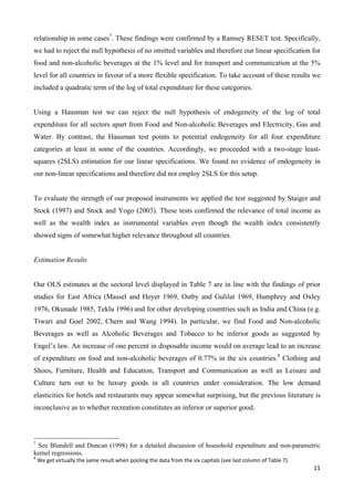 relationship in some cases7. These findings were confirmed by a Ramsey RESET test. Specifically, 
we had to reject the null hypothesis of no omitted variables and therefore our linear specification for 
food and non-alcoholic beverages at the 1% level and for transport and communication at the 5% 
level for all countries in favour of a more flexible specification. To take account of these results we 
included a quadratic term of the log of total expenditure for these categories. 
Using a Hausman test we can reject the null hypothesis of endogeneity of the log of total 
expenditure for all sectors apart from Food and Non-alcoholic Beverages and Electricity, Gas and 
Water. By contrast, the Hausman test points to potential endogeneity for all four expenditure 
categories at least in some of the countries. Accordingly, we proceeded with a two-stage least-squares 
(2SLS) estimation for our linear specifications. We found no evidence of endogeneity in 
11 
our non-linear specifications and therefore did not employ 2SLS for this setup. 
To evaluate the strength of our proposed instruments we applied the test suggested by Staiger and 
Stock (1997) and Stock and Yogo (2003). These tests confirmed the relevance of total income as 
well as the wealth index as instrumental variables even though the wealth index consistently 
showed signs of somewhat higher relevance throughout all countries. 
Estimation Results 
Our OLS estimates at the sectoral level displayed in Table 7 are in line with the findings of prior 
studies for East Africa (Massel and Heyer 1969, Ostby and Gulilat 1969, Humphrey and Oxley 
1976, Okunade 1985, Teklu 1996) and for other developing coumtries such as India and China (e.g. 
Tiwari and Goel 2002, Chern and Wang 1994). In particular, we find Food and Non-alcoholic 
Beverages as well as Alcoholic Beverages and Tobacco to be inferior goods as suggested by 
Engel’s law. An increase of one percent in disposable income would on average lead to an increase 
of expenditure on food and non-alcoholic beverages of 0.77% in the six countries.8 Clothing and 
Shoes, Furniture, Health and Education, Transport and Communication as well as Leisure and 
Culture turn out to be luxury goods in all countries under consideration. The low demand 
elasticities for hotels and restaurants may appear somewhat surprising, but the previous literature is 
inconclusive as to whether recreation constitutes an inferior or superior good. 
7 See Blundell and Duncan (1998) for a detailed discussion of household expenditure and non-parametric 
kernel regressions. 
8 We get virtually the same result when pooling the data from the six capitals (see last column of Table 7). 
 