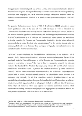 strong preference for informal goods and services. Looking at the instrumented estimates (2SLS) of 
the expenditure categories (lower part of Table 8), we find that all major results remain qualitatively 
unaffected when employing the 2SLS estimation technique. Differences between formal and 
informal distribution channels even tend to be somewhat more pronounced compared to the OLS 
estimates. 
The quadratic OLS estimations are shown in Table 9. Recall that the RESET test points to a non-linear 
specification only in the case of Food and Beverages as well as Transport and 
Communication. We find that the elasticity function for Food and Beverages is concave, which is in 
line with the saturation hypothesis. We also observe that the turning point (the maximum) is located 
in the 10th expenditure decile in all countries; it is comparatively higher in Benin and Senegal than 
in the other countries. For Transport and Communication the elasticity function is first falling with 
income and after a certain threshold point increasing again.9 In this case the turning point is a 
minimum, which is lowest in Benin and Togo and highest in Niger, but practically irrelevant as it is 
located outside the observable income range. 
Up to now, we have considered the four expenditure categories only in the aggregate. This is 
because a further disaggregation dramatically reduces the number of observations. We nonetheless 
specifically looked at Food and Beverages as well as Transport and Communication, for which the 
number of observations is largest.10 But even in these two categories we partly run into data 
problems. For Food and Non-Alcoholic Beverages, only between 1% and 7% of all purchases 
where located in the formal sector, i.e. products that have been distributed by formal vendors (see 
Table 10). The data restriction becomes even more severe if one focuses on a single expenditure 
category such as formally produced domestic products. The corresponding results thus have to be 
interpreted very cautiously. For all three expenditure categories considered (services are not 
recorded), the estimated expenditure elasticities for formally distributed food products reveal a very 
mixed picture, which arguably reflects to a large part the lack of sufficient data. By contrast, a 
stable pattern of elasticities below unity appears for informal distribution channels, which 
corroborates the findings obtained at the aggregate level. Aggregated over distribution channels, the 
three product categories are found to be inferior in all but two cases. 
13 
9 See Diaz et al. (2008) for a survey of transport expenditures in Sub‐Saharan Africa. 
10 Ideally, one would want to disaggregate even further so as to arrive at fairly homogenous items (e.g. single goods 
such as maize or millet) where quantity and quality aspects can be disentangled. This would, however, render the 
distinction between formal and informal distribution channels meaningless as one of them prevails. 
 