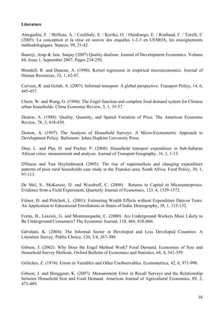 Literature 
Amegashie, F. / Brilleau, A. / Coulibaly, S. / Koriko, O. / Ouedraogo, E. / Roubaud, F. / Torelli, C 
(2005): La conception et la mise en oeuvre des enquêtes 1-2-3 en UEMOA, les enseignements 
méthodologiques. Stateco, 99, 21-42. 
Banerji, Arup & Jain, Sanjay (2007) Quality dualism. Journal of Development Economics, Volume 
84, Issue 1, September 2007, Pages 234-250. 
Blundell, R. and Duncan, A. (1998): Kernel regression in empirical microeconomics. Journal of 
Human Resources, 33, 1, 62-87. 
Cervero, R. and Golub, A. (2007): Informal transport: A global perspective. Transport Policy, 14, 6, 
445-457. 
Chern, W. and Wang, G. (1994): The Engel function and complete food demand system for Chinese 
urban households. China Economic Review, 5, 1, 35-57. 
Deaton, A. (1988): Quality, Quantity, and Spatial Variation of Price. The American Economic 
Review, 78, 3, 418-430. 
Deaton, A. (1997). The Analysis of Household Surveys: A Micro-Econometric Approach to 
Development Policy. Baltimore: Johns Hopkins University Press. 
Diaz, L. and Plat, D. and Pochet, P. (2008): Household transport expenditure in Sub-Saharan 
African cities: measurement and analysis. Journal of Transport Geography, 16, 1, 1-13. 
D'Haese and Van Huylenbroeck (2005): The rise of supermarkets and changing expenditure 
patterns of poor rural households case study in the Transkei area, South Africa. Food Policy, 30, 1, 
97-113. 
De Mel, S., McKenzie, D. and Woodruff, C. (2008): Returns to Capital in Microenterprises: 
Evidence from a Field Experiment. Quarterly Journal of Economics, 123, 4, 1329-1372. 
Filmer, D. and Pritchett, L. (2001): Estimating Wealth Effects without Expenditure Data-or Tears: 
An Application to Educational Enrollments in States of India. Demography, 38, 1, 115-132. 
Fortin, B., Laxroix, G. and Montmarquette, C. (2000): Are Underground Workers More Likely to 
Be Underground Consumers? The Economic Journal, 110, 466, 838-860. 
Gërxhani, K. (2004): The Informal Sector in Developed and Less Developed Countries: A 
Literature Survey. Public Choice, 120, 3/4, 267-300. 
Gibson, J. (2002): Why Does the Engel Method Work? Food Demand, Economies of Size and 
Household Survey Methods. Oxford Bulletin of Economics and Statistics, 64, 4, 341-359. 
Griliches, Z. (1974): Errors in Variables and Other Unobservables. Econometrica, 42, 6, 971-998. 
Gibson, J. and Bonggeun, K. (2007): Measurement Error in Recall Surveys and the Relationship 
between Household Size and Food Demand. American Journal of Agricultural Economics, 89, 2, 
473-489. 
16 
 