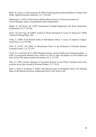 Reilly, B., Krstic, G. and Cominetta, M (2006): Purchasing form Informal Markets: Evidence from 
Serbia. Applied Economics Quarterly, 52, 1, 239-264. 
Sethuraman, S. (1997): Urban Poverty and the Informal Sector: A Critical Assessment of 
Current Strategies (Geneva, International Labour Organization). 
Staiger, D. and Stock, J.H. (1997): Instrumental Variables Regression with Weak Instruments. 
Econometrica, 65, 3, 557-586. 
Stock, J.H. and Yogo, M. (2003): Testing for Weak Instruments in Linear IV Regression. NBER 
Technical Working Paper, 284. 
Teklu, T. (1996): Food demand studies in Sub-Saharan Africa: A survey of empirical evidence. 
Food Policy, 21, 6, 479-496. 
Theil, H. (1979): The Effect of Measurement Errors in the Estimation of Demand Systems. 
Economic Letters, 3, 4, 373-376. 
Tiwari, R. S. and Goel, M. S. (2002) Migration pattern, poverty profile and consumption pattern : a 
study of unregistered informal sector workers in cities of Agra and Kanpur in Uttar Pradesh and 
Puri in Orissa The Indian Journal of Economics, 82, 3, 311-335. 
Wan, G. (1996): Income elasticities of household demand in rural China: Estimates from cross-sectional 
18 
survey data. Journal of Economic Studies, 23, 3, 18-33. 
Xaba, J., Horn, P. & Motala, S. (2002): The informal sector in sub-Saharan Africa. ILO Working 
Paper on the Informal Economy, Employment Sector, ILO, Geneva, 848. 
 