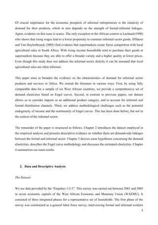 Of crucial importance for the economic prospects of informal entrepreneurs is the elasticity of 
demand for their products, which in turn depends on the strength of formal-informal linkages. 
Again, evidence on this issue is scarce. The only exception in the African context is Lachaud (1990) 
who shows that rising wages lead to a lower propensity to consume informal sector goods. D'Haese 
and Van Huylenbroeck (2005) find evidence that supermarkets create fierce competition with local 
agricultural sales in South Africa. With rising income households tend to purchase their goods at 
supermarkets because they are able to offer a broader variety and a higher quality at lower prices. 
Even though this study does not address the informal sector directly it can be assumed that local 
agricultural sales are often informal. 
This paper aims to broaden the evidence on the characteristics of demand for informal sector 
products and services in Africa. We extend the literature in various ways. First, by using fully 
comparable data for a sample of six West African countries, we provide a comprehensive set of 
demand elasticities based on Engel curves. Second, in contrast to previous papers, our dataset 
allows us to consider imports as an additional product category, and to account for informal and 
formal distribution channels. Third, we address methodological challenges such as the potential 
endogeneity of income and the nonlinearity of Engel curves. This has been done before, but not in 
the context of the informal sector. 
The remainder of the paper is structured as follows. Chapter 2 introduces the dataset employed in 
the empirical analysis and presents descriptive evidence on whether there are demand-side linkages 
between the formal and informal sector. Chapter 3 derives some hypotheses concerning the demand 
elasticities, describes the Engel curve methodology and discusses the estimated elasticities. Chapter 
4 summarizes our main results. 
2 
2. Data and Descriptive Analysis 
The Dataset 
We use data provided by the “Enquêtes 1-2-3”. This survey was carried out between 2001 and 2003 
in seven economic capitals of the West African Economic and Monetary Union (WAEMU). It 
consisted of three integrated phases for a representative set of households. The first phase of the 
survey was constructed as a general labor force survey, interviewing formal and informal workers 
 