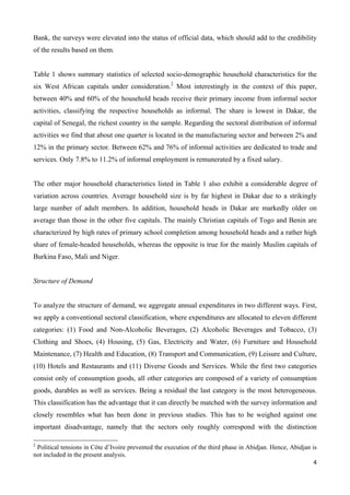 Bank, the surveys were elevated into the status of official data, which should add to the credibility 
of the results based on them. 
Table 1 shows summary statistics of selected socio-demographic household characteristics for the 
six West African capitals under consideration.2 Most interestingly in the context of this paper, 
between 40% and 60% of the household heads receive their primary income from informal sector 
activities, classifying the respective households as informal. The share is lowest in Dakar, the 
capital of Senegal, the richest country in the sample. Regarding the sectoral distribution of informal 
activities we find that about one quarter is located in the manufacturing sector and between 2% and 
12% in the primary sector. Between 62% and 76% of informal activities are dedicated to trade and 
services. Only 7.8% to 11.2% of informal employment is remunerated by a fixed salary. 
The other major household characteristics listed in Table 1 also exhibit a considerable degree of 
variation across countries. Average household size is by far highest in Dakar due to a strikingly 
large number of adult members. In addition, household heads in Dakar are markedly older on 
average than those in the other five capitals. The mainly Christian capitals of Togo and Benin are 
characterized by high rates of primary school completion among household heads and a rather high 
share of female-headed households, whereas the opposite is true for the mainly Muslim capitals of 
Burkina Faso, Mali and Niger. 
4 
Structure of Demand 
To analyze the structure of demand, we aggregate annual expenditures in two different ways. First, 
we apply a conventional sectoral classification, where expenditures are allocated to eleven different 
categories: (1) Food and Non-Alcoholic Beverages, (2) Alcoholic Beverages and Tobacco, (3) 
Clothing and Shoes, (4) Housing, (5) Gas, Electricity and Water, (6) Furniture and Household 
Maintenance, (7) Health and Education, (8) Transport and Communication, (9) Leisure and Culture, 
(10) Hotels and Restaurants and (11) Diverse Goods and Services. While the first two categories 
consist only of consumption goods, all other categories are composed of a variety of consumption 
goods, durables as well as services. Being a residual the last category is the most heterogeneous. 
This classification has the advantage that it can directly be matched with the survey information and 
closely resembles what has been done in previous studies. This has to be weighed against one 
important disadvantage, namely that the sectors only roughly correspond with the distinction 
2 Political tensions in Côte d’Ivoire prevented the execution of the third phase in Abidjan. Hence, Abidjan is 
not included in the present analysis. 
 