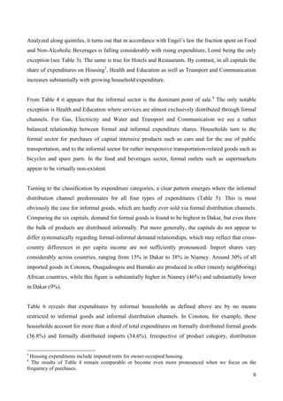 Analyzed along quintiles, it turns out that in accordance with Engel’s law the fraction spent on Food 
and Non-Alcoholic Beverages is falling considerably with rising expenditure, Lomé being the only 
exception (see Table 3). The same is true for Hotels and Restaurants. By contrast, in all capitals the 
share of expenditures on Housing3, Health and Education as well as Transport and Communication 
increases substantially with growing household expenditure. 
From Table 4 it appears that the informal sector is the dominant point of sale.4 The only notable 
exception is Health and Education where services are almost exclusively distributed through formal 
channels. For Gas, Electricity and Water and Transport and Communication we see a rather 
balanced relationship between formal and informal expenditure shares. Households turn to the 
formal sector for purchases of capital intensive products such as cars and for the use of public 
transportation, and to the informal sector for rather inexpensive transportation-related goods such as 
bicycles and spare parts. In the food and beverages sector, formal outlets such as supermarkets 
appear to be virtually non-existent. 
Turning to the classification by expenditure categories, a clear pattern emerges where the informal 
distribution channel predominates for all four types of expenditures (Table 5). This is most 
obviously the case for informal goods, which are hardly ever sold via formal distribution channels. 
Comparing the six capitals, demand for formal goods is found to be highest in Dakar, but even there 
the bulk of products are distributed informally. Put more generally, the capitals do not appear to 
differ systematically regarding formal-informal demand relationships, which may reflect that cross-country 
differences in per capita income are not sufficiently pronounced. Import shares vary 
considerably across countries, ranging from 15% in Dakar to 38% in Niamey. Around 30% of all 
imported goods in Cotonou, Ouagadougou and Bamako are produced in other (mainly neighboring) 
African countries, while this figure is substantially higher in Niamey (46%) and substantially lower 
in Dakar (9%). 
Table 6 reveals that expenditures by informal households as defined above are by no means 
restricted to informal goods and informal distribution channels. In Cotonou, for example, these 
households account for more than a third of total expenditures on formally distributed formal goods 
(36.8%) and formally distributed imports (34.6%). Irrespective of product category, distribution 
3 Housing expenditures include imputed rents for owner-occupied housing. 
4 The results of Table 4 remain comparable or become even more pronounced when we focus on the 
frequency of purchases. 
6 
 