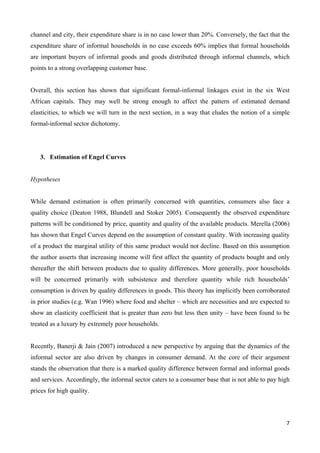 channel and city, their expenditure share is in no case lower than 20%. Conversely, the fact that the 
expenditure share of informal households in no case exceeds 60% implies that formal households 
are important buyers of informal goods and goods distributed through informal channels, which 
points to a strong overlapping customer base. 
Overall, this section has shown that significant formal-informal linkages exist in the six West 
African capitals. They may well be strong enough to affect the pattern of estimated demand 
elasticities, to which we will turn in the next section, in a way that eludes the notion of a simple 
formal-informal sector dichotomy. 
7 
3. Estimation of Engel Curves 
Hypotheses 
While demand estimation is often primarily concerned with quantities, consumers also face a 
quality choice (Deaton 1988, Blundell and Stoker 2005). Consequently the observed expenditure 
patterns will be conditioned by price, quantity and quality of the available products. Merella (2006) 
has shown that Engel Curves depend on the assumption of constant quality. With increasing quality 
of a product the marginal utility of this same product would not decline. Based on this assumption 
the author asserts that increasing income will first affect the quantity of products bought and only 
thereafter the shift between products due to quality differences. More generally, poor households 
will be concerned primarily with subsistence and therefore quantity while rich households’ 
consumption is driven by quality differences in goods. This theory has implicitly been corroborated 
in prior studies (e.g. Wan 1996) where food and shelter – which are necessities and are expected to 
show an elasticity coefficient that is greater than zero but less then unity – have been found to be 
treated as a luxury by extremely poor households. 
Recently, Banerji & Jain (2007) introduced a new perspective by arguing that the dynamics of the 
informal sector are also driven by changes in consumer demand. At the core of their argument 
stands the observation that there is a marked quality difference between formal and informal goods 
and services. Accordingly, the informal sector caters to a consumer base that is not able to pay high 
prices for high quality. 
 