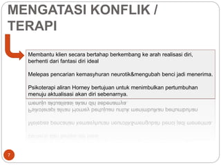 MENGATASI KONFLIK / 
TERAPI 
7 
Membantu klien secara bertahap berkembang ke arah realisasi diri, 
berhenti dari fantasi diri ideal 
Melepas pencarian kemasyhuran neurotik&mengubah benci jadi menerima. 
Psikoterapi aliran Horney bertujuan untuk menimbulkan pertumbuhan 
menuju aktualisasi akan diri sebenarnya. 
 