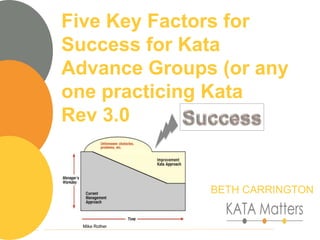 1
Mike Rother
Five Key Factors for
Success for Kata
Advance Groups (or any
one practicing Kata
Rev 3.0
BETH CARRINGTON
 