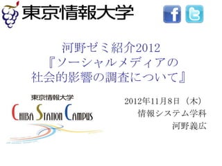 河野ゼミ紹介2012
 『ソーシャルメディアの
社会的影響の調査について』
       2012年11月8日（木）
          情報システム学科
                河野義広
 