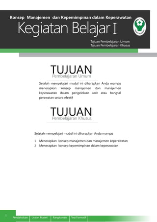 Tujuan Pembelajaran Umum
Tujuan Pembelajaran Khusus
Kegiatan Belajar
1
Pendahuluan	 Uraian Materi	 Rangkuman	 Test Formatif
I
Setelah mempelajari modul ini diharapkan Anda mampu
menerapkan konsep manajemen dan manajemen
keperawatan dalam pengelolaan unit atau bangsal
perawatan secara efektif
TUJUANPembelajaran Umum
TUJUANPembelajaran Khusus
Setelah mempelajari modul ini diharapkan Anda mampu
1	 Menerapkan konsep manajemen dan manajemen keperawatan
2	 Menerapkan konsep kepemimpinan dalam keperawatan
Konsep Manajemen dan Kepemimpinan dalam Keperawatan
 