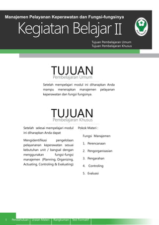 Tujuan Pembelajaran Umum
Tujuan Pembelajaran Khusus
Kegiatan Belajar
1 Pendahuluan Uraian Materi Rangkuman Test Formatif
II
Setelah mempelajari modul ini diharapkan Anda
mampu menerapkan manajemen pelayanan
keperawatan dan fungsi fungsinya.
TUJUANPembelajaran Umum
TUJUANPembelajaran Khusus
Setelah selesai mempelajari modul
ini diharapkan Anda dapat
	 Mengidentifikasi pengelolaan
pelayananan keperawatan sesuai
kebutuhan unit / bangsal dengan
menggunakan fungsi-fungsi
manajemen (Planning, Organizing,
Actuating, Controling & Evaluating)
Pokok Materi :
Fungsi Manajemen
1.	 Perencanaan
2.	 Pengorganisasian
3.	 Pengarahan
4.	 Controling
5.	 Evaluasi
Manajemen Pelayanan Keperawatan dan Fungsi-fungsinya
 