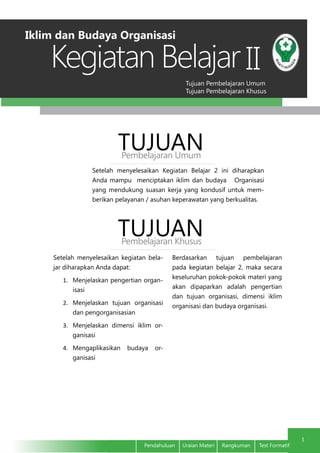 Tujuan Pembelajaran Umum
Tujuan Pembelajaran Khusus
Kegiatan Belajar
1
Pendahuluan Uraian Materi Rangkuman Test Formatif
II
Setelah menyelesaikan Kegiatan Belajar 2 ini diharapkan
Anda mampu menciptakan iklim dan budaya Organisasi
yang mendukung suasan kerja yang kondusif untuk mem-
berikan pelayanan / asuhan keperawatan yang berkualitas.
TUJUANPembelajaran Umum
TUJUANPembelajaran Khusus
Setelah menyelesaikan kegiatan bela-
jar diharapkan Anda dapat:
1.	 Menjelaskan pengertian organ-
isasi
2.	 Menjelaskan tujuan organisasi
dan pengorganisasian
3.	 Menjelaskan dimensi iklim or-
ganisasi
4.	 Mengaplikasikan budaya or-
ganisasi
Berdasarkan tujuan pembelajaran
pada kegiatan belajar 2, maka secara
keseluruhan pokok-pokok materi yang
akan dipaparkan adalah pengertian
dan tujuan organisasi, dimensi iklim
organisasi dan budaya organisasi.
Iklim dan Budaya Organisasi
 